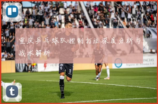 重庆乒乓球队控制打法深度分析与战术解析