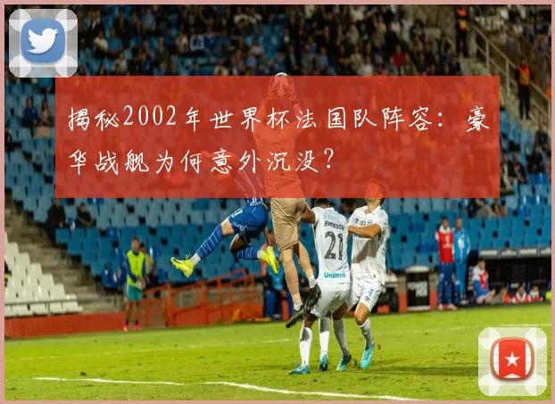 揭秘2002年世界杯法国队阵容:豪华战舰为何意外沉没?