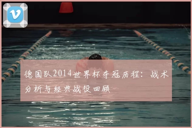 德国队2014世界杯夺冠历程:战术分析与经典战役回顾