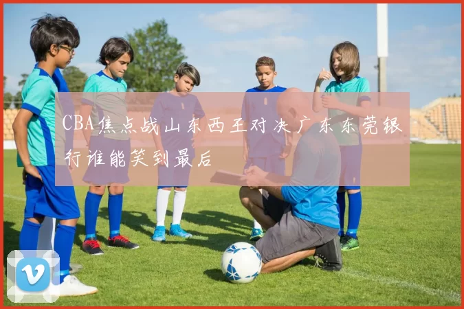 CBA焦点战山东西王对决广东东莞银行谁能笑到最后