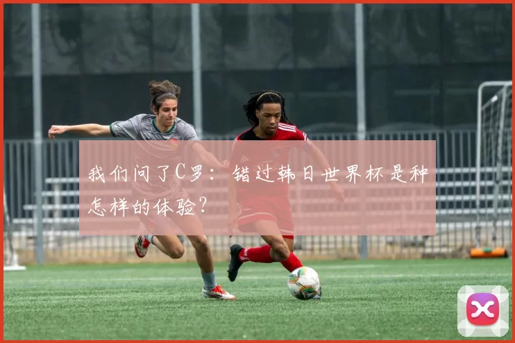 我们问了C罗:错过韩日世界杯是种怎样的体验?