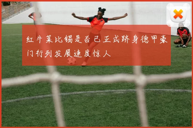 红牛莱比锡是否已正式跻身德甲豪门行列发展速度惊人