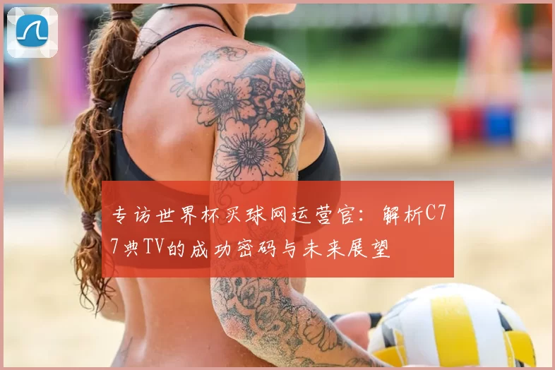 专访世界杯买球网运营官：解析C77典TV的成功密码与未来展望