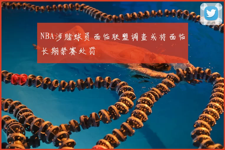 NBA涉赌球员面临联盟调查或将面临长期禁赛处罚