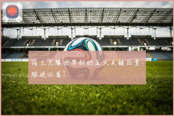 荷兰无缘世界杯的五大关键因素,球迷必看!