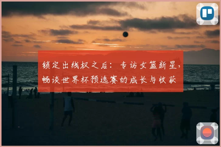 锁定出线权之后:专访女篮新星,畅谈世界杯预选赛的成长与收获