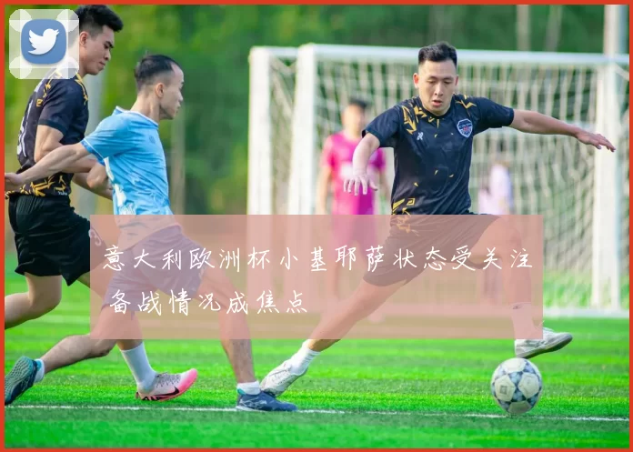 意大利欧洲杯小基耶萨状态受关注 备战情况成焦点