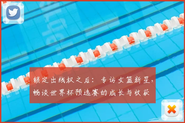 锁定出线权之后:专访女篮新星,畅谈世界杯预选赛的成长与收获