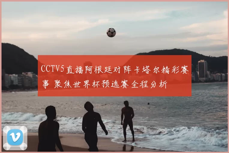 CCTV5直播阿根廷对阵卡塔尔精彩赛事 聚焦世界杯预选赛全程分析