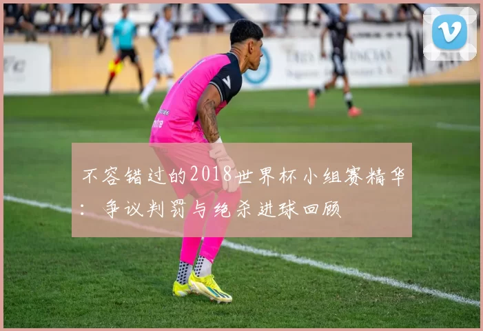 不容错过的2018世界杯小组赛精华：争议判罚与绝杀进球回顾