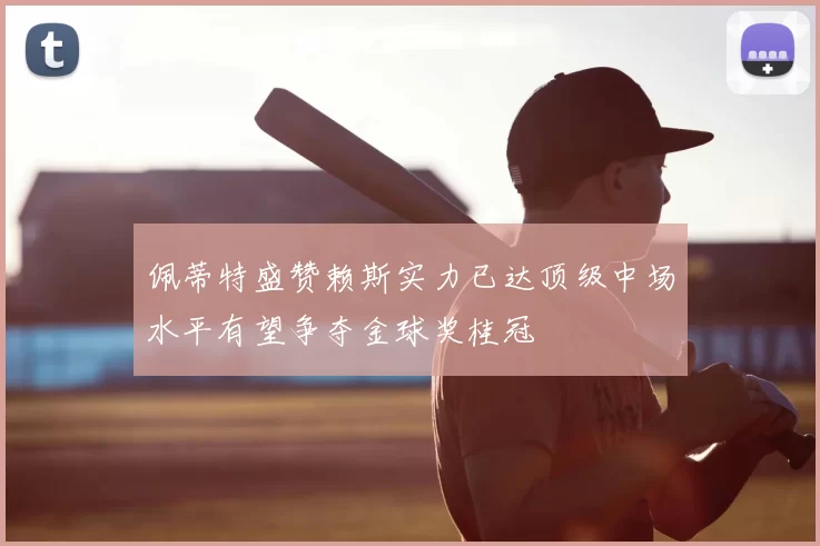 佩蒂特盛赞赖斯实力已达顶级中场水平有望争夺金球奖桂冠