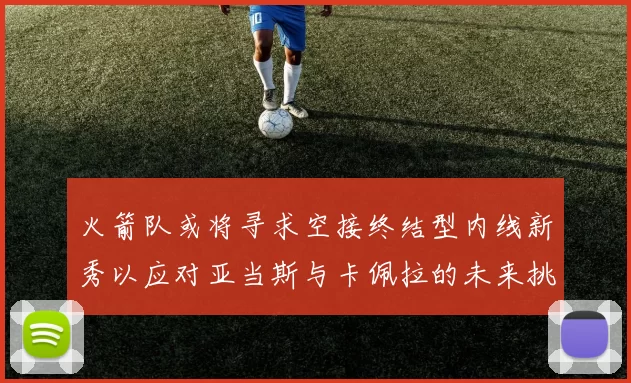 火箭队或将寻求空接终结型内线新秀以应对亚当斯与卡佩拉的未来挑战