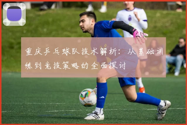 重庆乒乓球队技术解析:从基础训练到竞技策略的全面探讨
