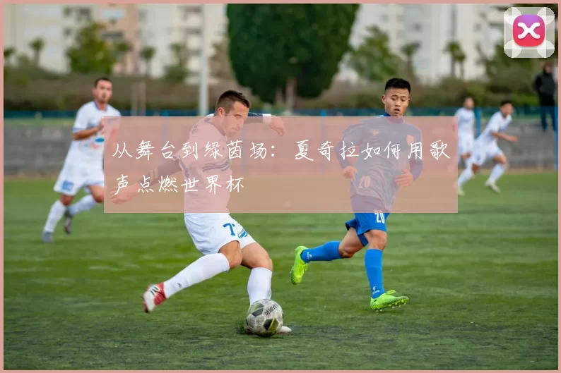 从舞台到绿茵场：夏奇拉如何用歌声点燃世界杯