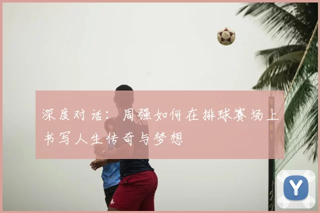 深度对话:周强如何在排球赛场上书写人生传奇与梦想
