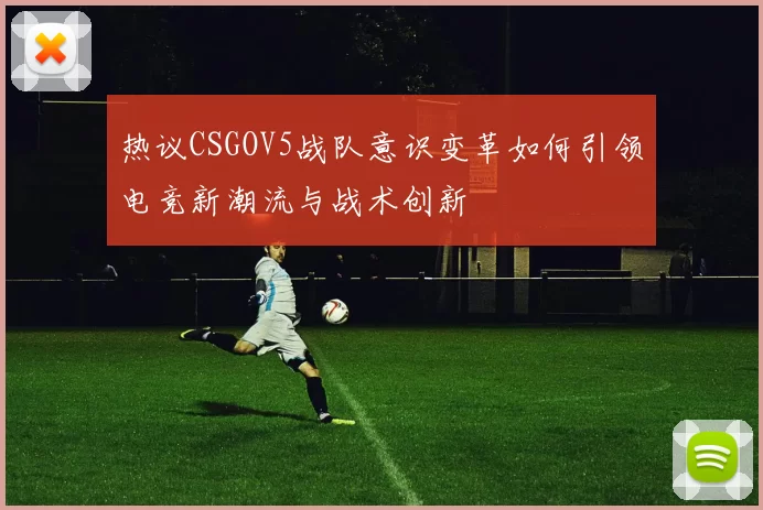 热议CSGOV5战队意识变革如何引领电竞新潮流与战术创新