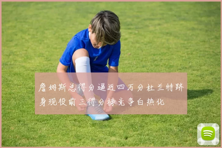 詹姆斯总得分逼近四万分杜兰特跻身现役前三得分榜竞争白热化