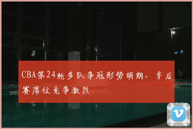 CBA第24轮多队争冠形势明朗,季后赛席位竞争激烈