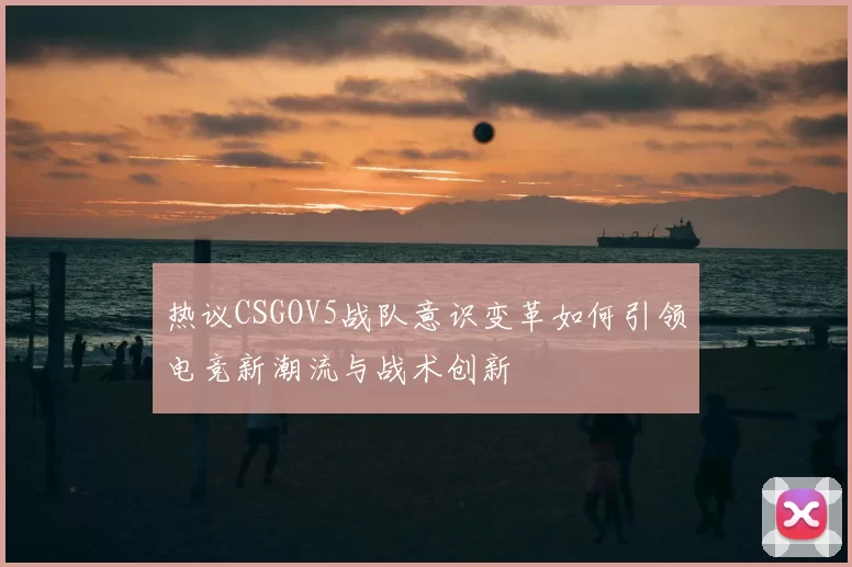 热议CSGOV5战队意识变革如何引领电竞新潮流与战术创新