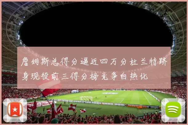 詹姆斯总得分逼近四万分杜兰特跻身现役前三得分榜竞争白热化