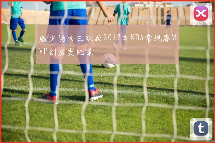 威少场均三双获2017年NBA常规赛MVP创历史纪录