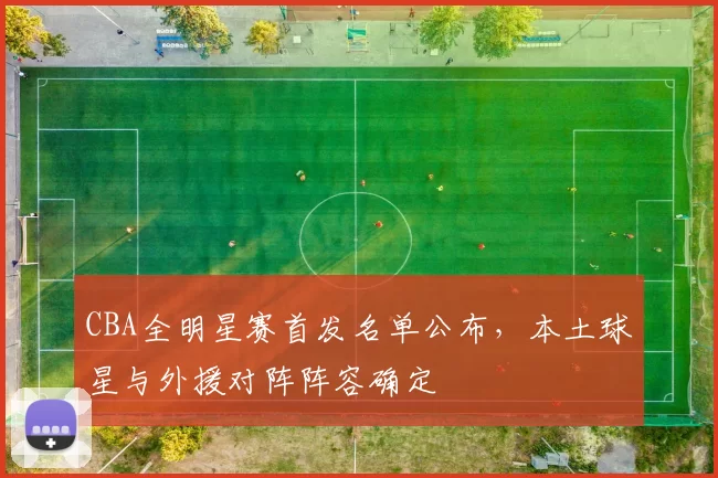 CBA全明星赛首发名单公布，本土球星与外援对阵阵容确定