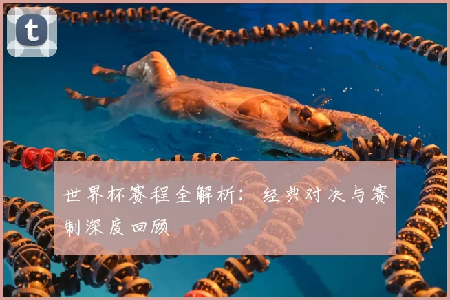 世界杯赛程全解析:经典对决与赛制深度回顾