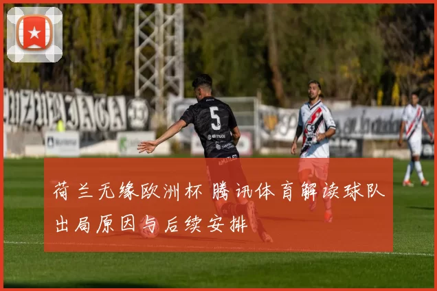 荷兰无缘欧洲杯 腾讯体育解读球队出局原因与后续安排