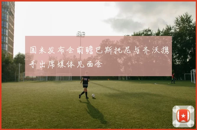 国米发布会前瞻巴斯托尼与齐沃携手出席媒体见面会