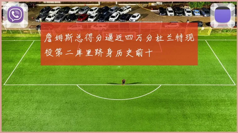 詹姆斯总得分逼近四万分杜兰特现役第二库里跻身历史前十