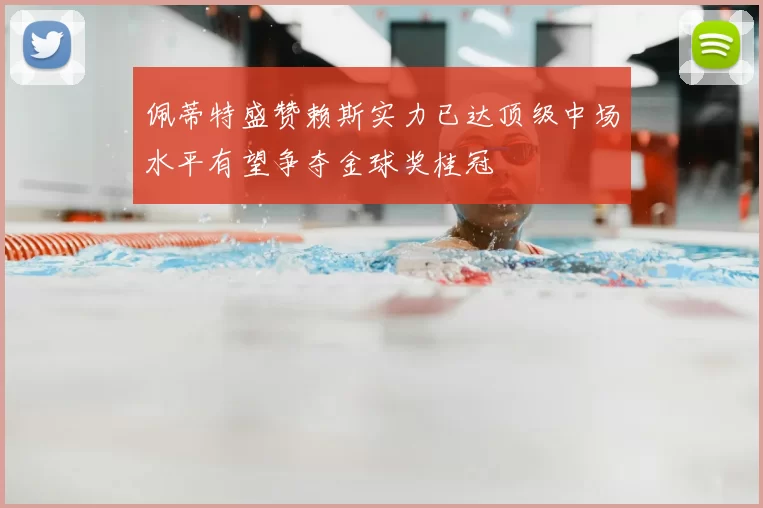 佩蒂特盛赞赖斯实力已达顶级中场水平有望争夺金球奖桂冠