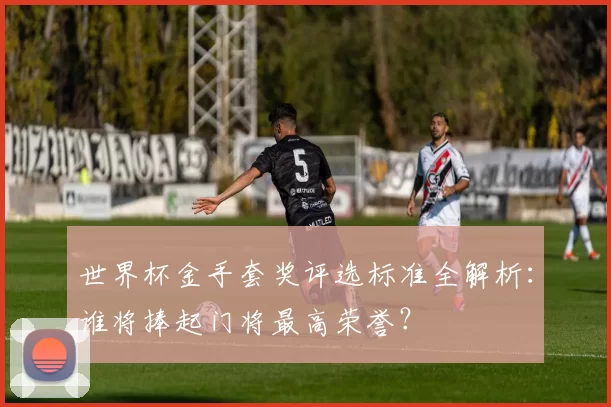 世界杯金手套奖评选标准全解析:谁将捧起门将最高荣誉?
