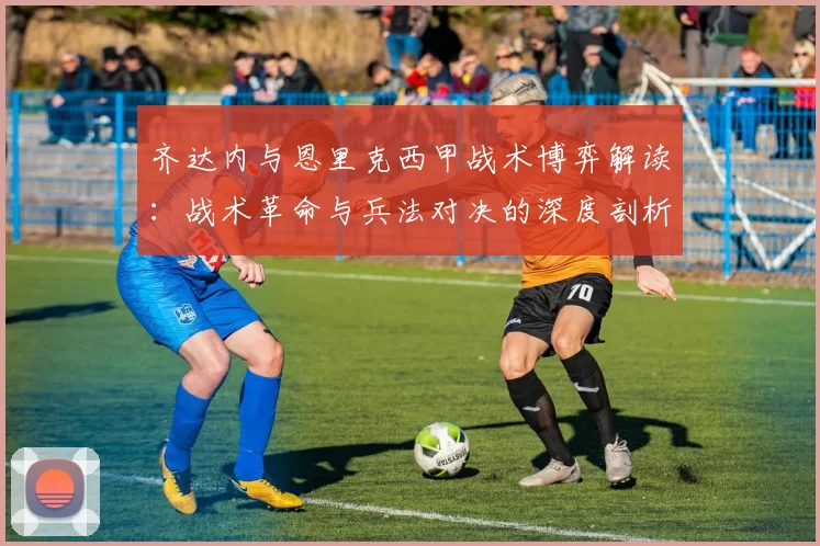 齐达内与恩里克西甲战术博弈解读:战术革命与兵法对决的深度剖析