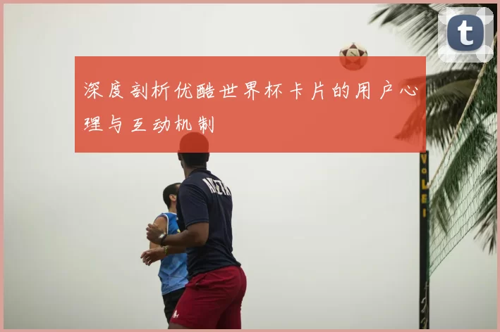 深度剖析优酷世界杯卡片的用户心理与互动机制