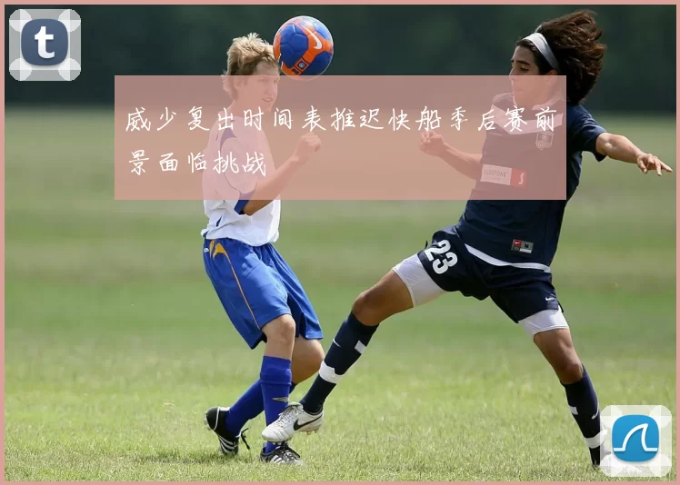 威少复出时间表推迟快船季后赛前景面临挑战