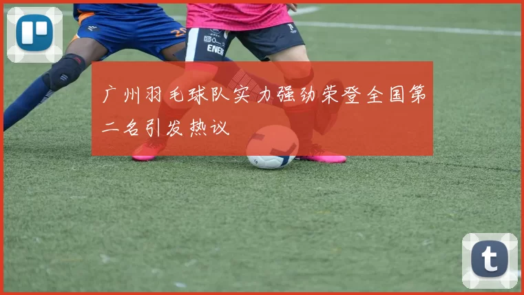 广州羽毛球队实力强劲荣登全国第二名引发热议