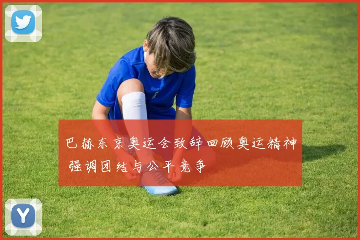 巴赫东京奥运会致辞回顾奥运精神 强调团结与公平竞争