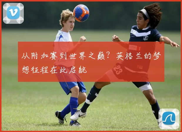 从附加赛到世界之巅？英格兰的梦想征程在此启航