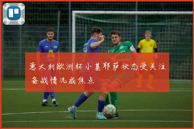 意大利欧洲杯小基耶萨状态受关注 备战情况成焦点