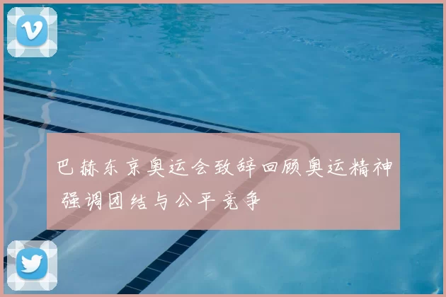 巴赫东京奥运会致辞回顾奥运精神 强调团结与公平竞争