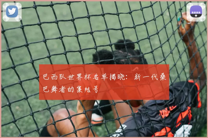 巴西队世界杯名单揭晓:新一代桑巴舞者的集结号