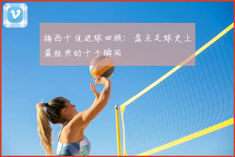 梅西十佳进球回顾:盘点足球史上最经典的十个瞬间
